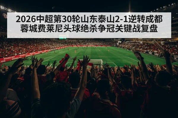 2026中超第30轮山东泰山2-1逆转成都蓉城费莱尼头球绝杀争冠关键战复盘
